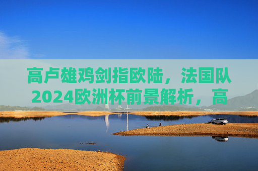 高卢雄鸡剑指欧陆，法国队2024欧洲杯前景解析，高卢雄鸡剑指欧陆，法国队2024欧洲杯前景解析