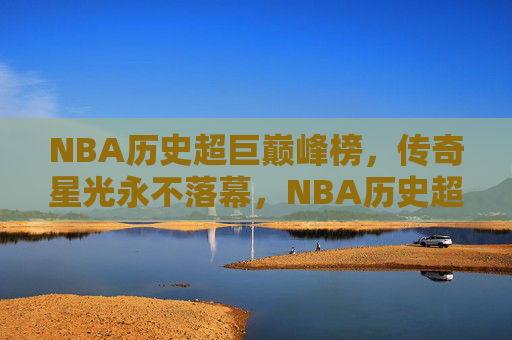 NBA历史超巨巅峰榜,传奇星光永不落幕,NBA历史超巨巅峰榜,星光永不落幕