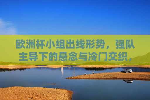 欧洲杯小组出线形势,强队主导下的悬念与冷门交织,欧洲杯小组出线,强队主导,悬念冷门交织