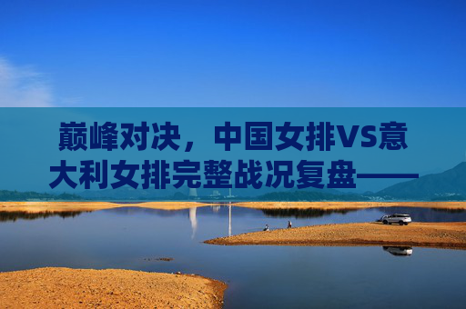 巅峰对决，中国女排VS意大利女排完整战况复盘——五局鏖战中的坚韧与传承，巅峰对决，中国女排VS意大利女排五局鏖战复盘——坚韧与传承的绽放