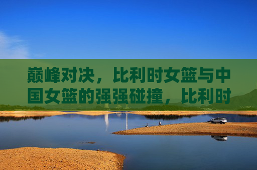 巅峰对决,比利时女篮与中国女篮的强强碰撞,比利时女篮VS中国女篮巅峰对决,强强碰撞