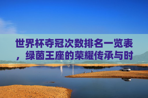 世界杯夺冠次数排名一览表,绿茵王座的荣耀传承与时代更迭,世界杯夺冠次数排名一览,绿茵王座的荣耀传承与时代更迭