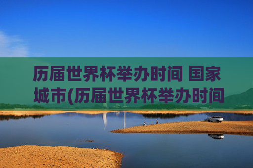 历届世界杯举办时间 国家 城市(历届世界杯举办时间,国家,城市)