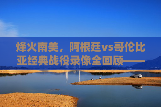 烽火南美,阿根廷vs哥伦比亚经典战役录像全回顾——梅西绝杀与红牌风暴下的激情对决,阿根廷vs哥伦比亚南美经典战役全回顾,梅西绝杀与红牌风暴对决