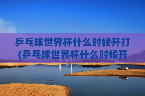 乒乓球世界杯什么时候开打(乒乓球世界杯什么时候开打)