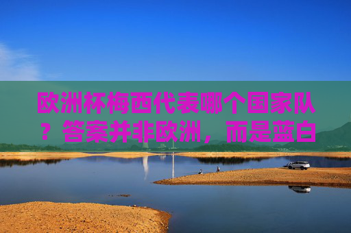 欧洲杯梅西代表哪个国家队？答案并非欧洲，而是蓝白军团！欧洲杯梅西代表哪个国家队？蓝白军团不是欧洲！