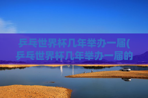 乒乓世界杯几年举办一届(乒乓世界杯几年举办一届的)乒乓世界杯几年举办一届?