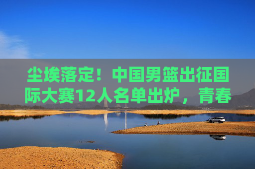 尘埃落定!中国男篮出征国际大赛12人名单出炉,青春与经验的终极碰撞