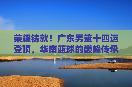 荣耀铸就!广东男篮十四运登顶,华南篮球的巅峰传承,荣耀铸就!广东男篮十四运登顶华南篮球巅峰传承