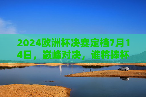 2024欧洲杯决赛定档7月14日，巅峰对决，谁将捧杯？2024欧洲杯决赛7月14日巅峰对决，谁能捧杯？