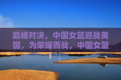 巅峰对决，中国女篮迎战美国，为荣耀而战，中国女篮巅峰对决美国，为荣耀而战