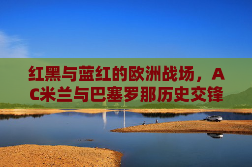 红黑与蓝红的欧洲战场,AC米兰与巴塞罗那历史交锋全纪录,红黑与蓝红的欧洲战场,AC米兰与巴塞罗那历史交锋全纪录