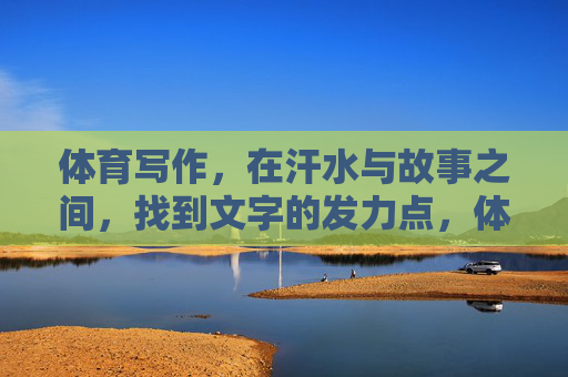 体育写作,在汗水与故事之间,找到文字的发力点,体育写作,在汗水与故事的交汇处发力