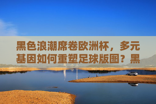 黑色浪潮席卷欧洲杯,多元基因如何重塑足球版图?黑色浪潮席卷欧洲杯,多元基因重塑足球版图