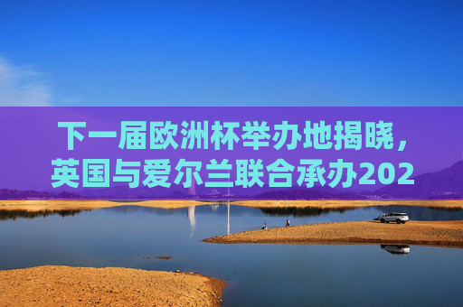 下一届欧洲杯举办地揭晓,英国与爱尔兰联合承办2028年赛事,2028年欧洲杯举办地揭晓,英国与爱尔兰联合承办