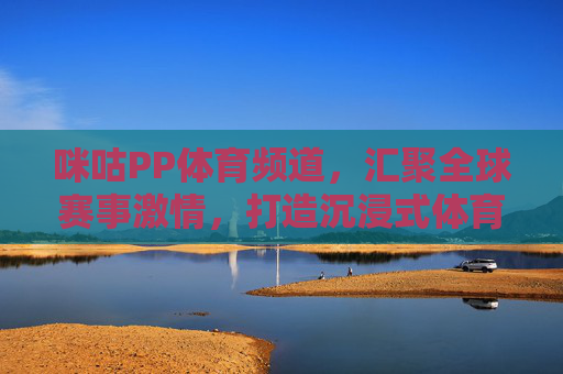咪咕PP体育频道，汇聚全球赛事激情，打造沉浸式体育观赛新体验，咪咕PP体育，全球赛事沉浸式观赛新体验