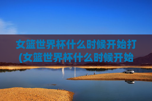 女篮世界杯什么时候开始打(女篮世界杯什么时候开始打的)女篮世界杯开始时间