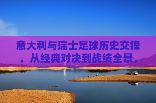 意大利与瑞士足球历史交锋，从经典对决到战绩全景，意大利瑞士足球历史交锋，经典对决全景