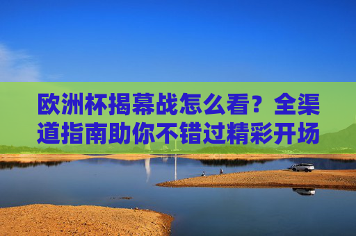 欧洲杯揭幕战怎么看？全渠道指南助你不错过精彩开场，欧洲杯揭幕战全渠道指南，精彩开场不错过