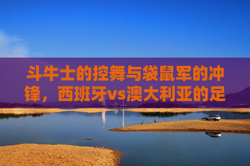 斗牛士的控舞与袋鼠军的冲锋,西班牙vs澳大利亚的足球哲学碰撞,斗牛士控舞VS袋鼠冲锋,西班牙与澳大利亚的足球哲学碰撞