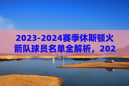2023-2024赛季休斯顿火箭队球员名单全解析,2023-2024赛季休斯顿火箭队球员名单全解析