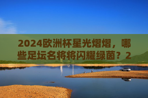 2024欧洲杯星光熠熠,哪些足坛名将将闪耀绿茵?2024欧洲杯,足坛名将闪耀绿茵