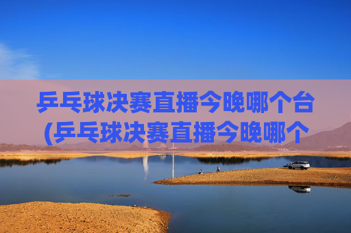 乒乓球决赛直播今晚哪个台(乒乓球决赛直播今晚哪个台播出)