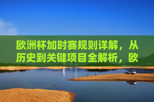 欧洲杯加时赛规则详解，从历史到关键项目全解析，欧洲杯加时赛规则全解析，从历史到关键项目