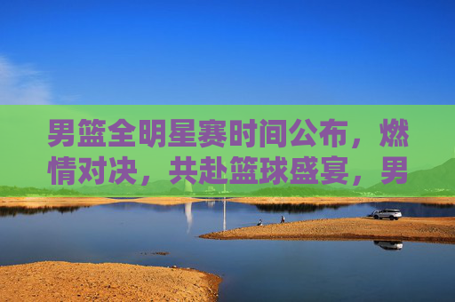 男篮全明星赛时间公布,燃情对决,共赴篮球盛宴,男篮全明星赛时间公布,燃情对决共赴篮球盛宴