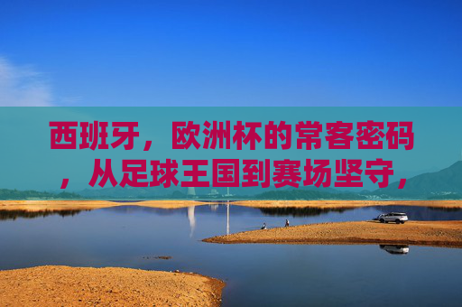 西班牙,欧洲杯的常客密码,从足球王国到赛场坚守,西班牙,欧洲杯常客密码,从足球王国到赛场坚守