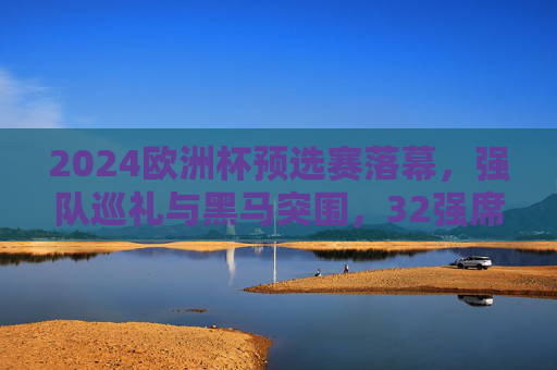 2024欧洲杯预选赛落幕，强队巡礼与黑马突围，32强席位尘埃落定，2024欧洲杯预选赛落幕，强队巡礼黑马突围，32强席位尘埃落定