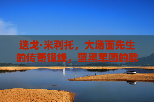 迭戈·米利托,大场面先生的传奇锋线,蓝黑军团的欧冠英雄,大场面先生米利托,蓝黑军团的欧冠传奇锋线