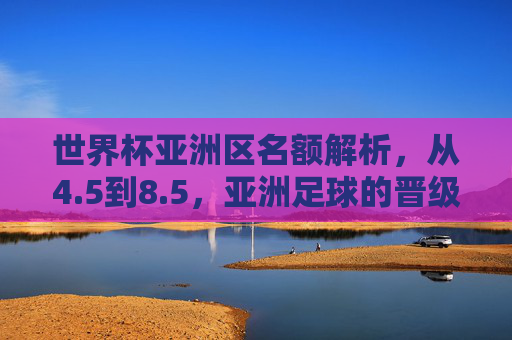 世界杯亚洲区名额解析,从4.5到8.5,亚洲足球的晋级之路与竞争格局,世界杯亚洲区名额扩容,从4.5到8.5的晋级之路与竞争格局