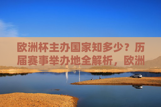 欧洲杯主办国家知多少?历届赛事举办地全解析,欧洲杯历届主办国家与举办地全解析