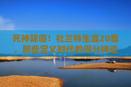 死神降临!杜兰特生涯20载,那些定义时代的得分神迹与不朽瞬间,死神降临,杜兰特20载生涯得分神迹与不朽瞬间