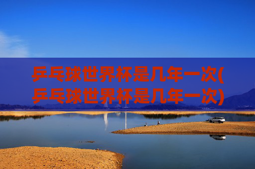 乒乓球世界杯是几年一次(乒乓球世界杯是几年一次)