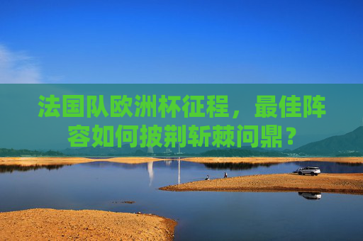法国队欧洲杯征程,最佳阵容如何披荆斩棘问鼎?
