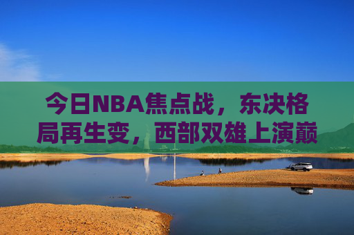 今日NBA焦点战,东决格局再生变,西部双雄上演巅峰对决,今日NBA焦点,东决格局再生变,西部双雄巅峰对决