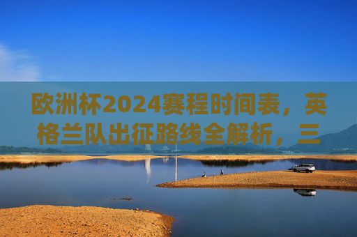 欧洲杯2024赛程时间表，英格兰队出征路线全解析，三狮军团冲击冠军的关键战役，欧洲杯2024英格兰出征路线全解析，三狮军团冲击冠军关键战役