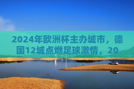 2024年欧洲杯主办城市，德国12城点燃足球激情，2024欧洲杯德国12城点燃足球激情