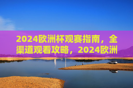 2024欧洲杯观赛指南,全渠道观看攻略,2024欧洲杯观赛指南,全渠道观看攻略