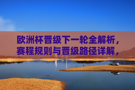 欧洲杯晋级下一轮全解析，赛程规则与晋级路径详解，欧洲杯晋级全解析，赛程规则与晋级路径详解