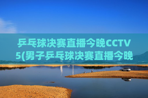 乒乓球决赛直播今晚CCTV5(男子乒乓球决赛直播今晚CCTV5)今晚CCTV5直播乒乓球决赛