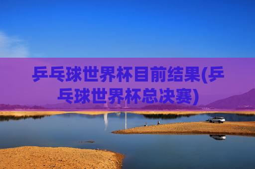 乒乓球世界杯目前结果(乒乓球世界杯总决赛)