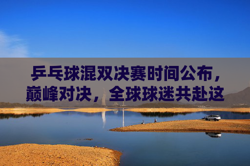 乒乓球混双决赛时间公布,巅峰对决,全球球迷共赴这场乒乓盛宴,乒乓球混双巅峰对决,全球球迷共赴乒乓盛宴