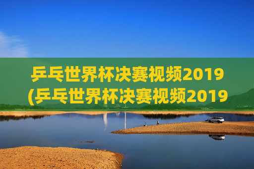 乒乓世界杯决赛视频2019(乒乓世界杯决赛视频2019)2019年乒乓世界杯决赛视频