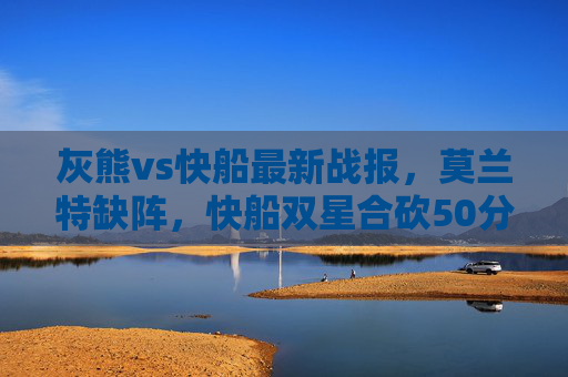 灰熊vs快船最新战报,莫兰特缺阵,快船双星合砍50分力克灰熊,莫兰特缺阵,快船双星合砍50分力克灰熊