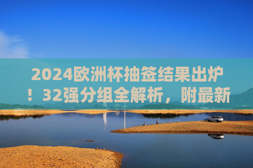 2024欧洲杯抽签结果出炉！32强分组全解析，附最新赛程看点，2024欧洲杯抽签结果出炉，32强分组全解析及最新赛程看点