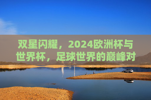 双星闪耀,2024欧洲杯与世界杯,足球世界的巅峰对话与永恒传承
