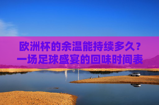欧洲杯的余温能持续多久?一场足球盛宴的回味时间表,欧洲杯余温,一场足球盛宴的回味时间表
